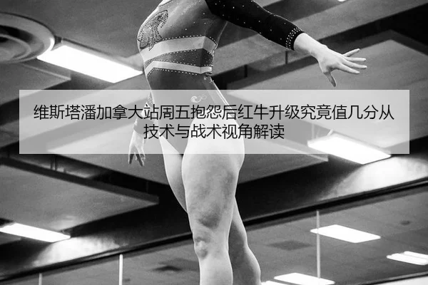 维斯塔潘加拿大站周五抱怨后红牛升级究竟值几分从技术与战术视角解读